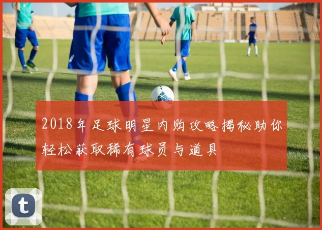 2018年足球明星内购攻略揭秘助你轻松获取稀有球员与道具
