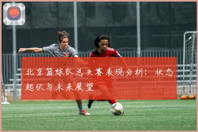 北京篮球队总决赛表现分析：状态起伏与未来展望