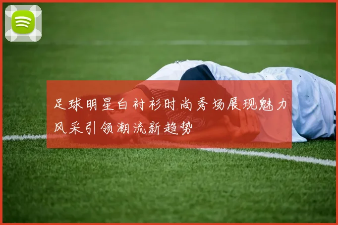 足球明星白衬衫时尚秀场展现魅力风采引领潮流新趋势