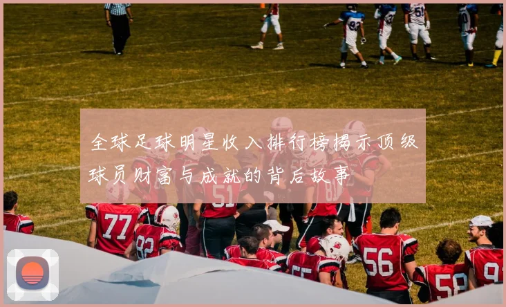全球足球明星收入排行榜揭示顶级球员财富与成就的背后故事