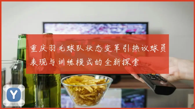 重庆羽毛球队状态变革引热议球员表现与训练模式的全新探索