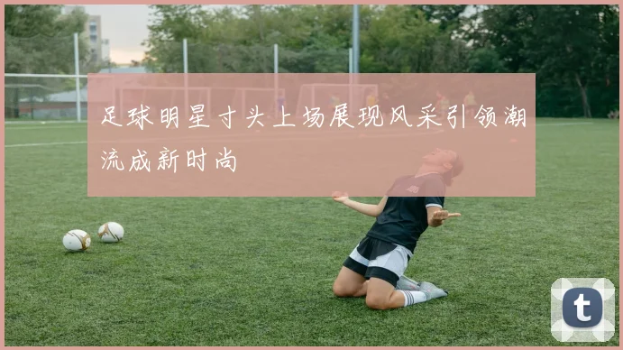 足球明星寸头上场展现风采引领潮流成新时尚
