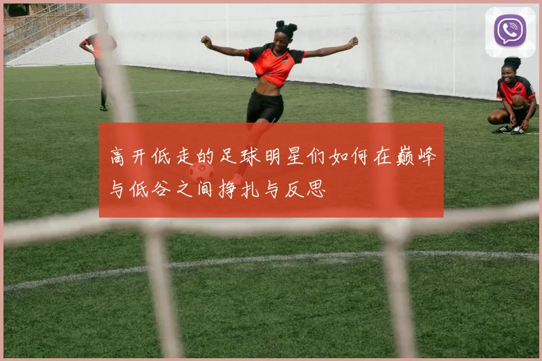 高开低走的足球明星们如何在巅峰与低谷之间挣扎与反思