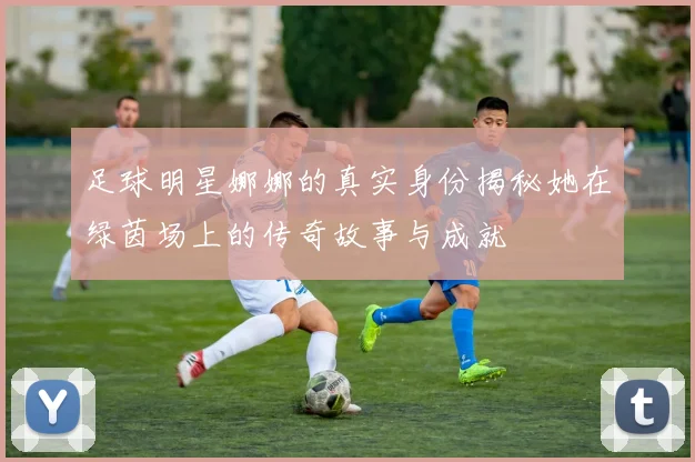 足球明星娜娜的真实身份揭秘她在绿茵场上的传奇故事与成就