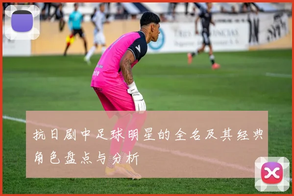 抗日剧中足球明星的全名及其经典角色盘点与分析