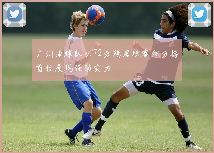 广州排球队以72分稳居联赛积分榜首位展现强劲实力