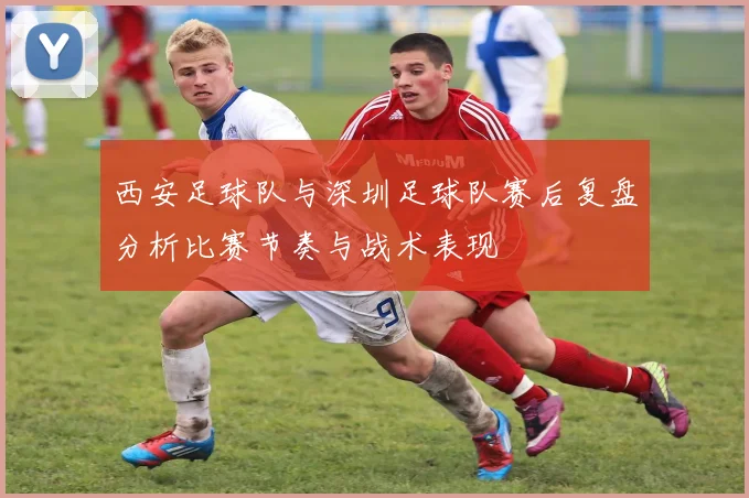 西安足球队与深圳足球队赛后复盘分析比赛节奏与战术表现
