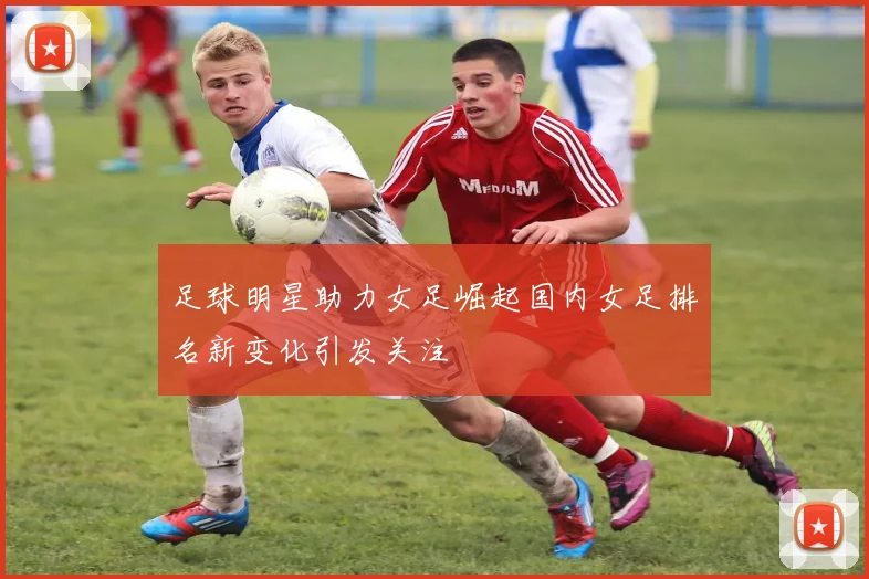 足球明星助力女足崛起国内女足排名新变化引发关注