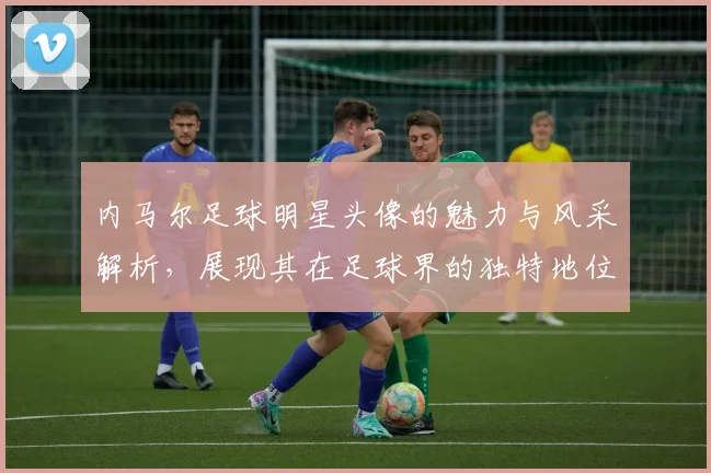 内马尔足球明星头像的魅力与风采解析，展现其在足球界的独特地位与影响力