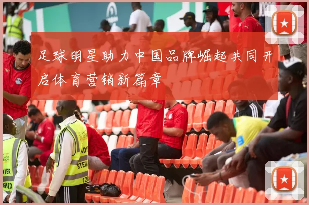 足球明星助力中国品牌崛起共同开启体育营销新篇章