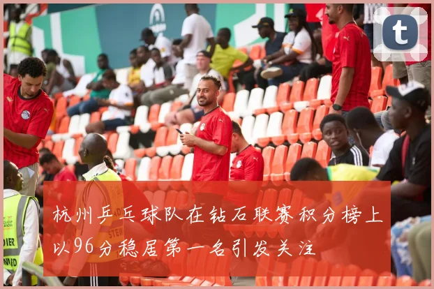 杭州乒乓球队在钻石联赛积分榜上以96分稳居第一名引发关注