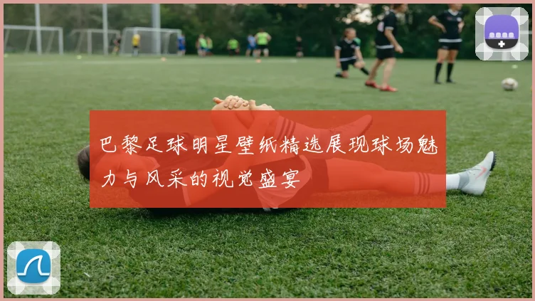 巴黎足球明星壁纸精选展现球场魅力与风采的视觉盛宴