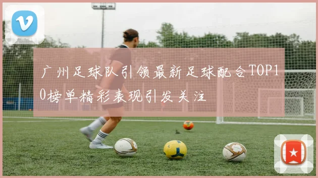 广州足球队引领最新足球配合TOP10榜单精彩表现引发关注