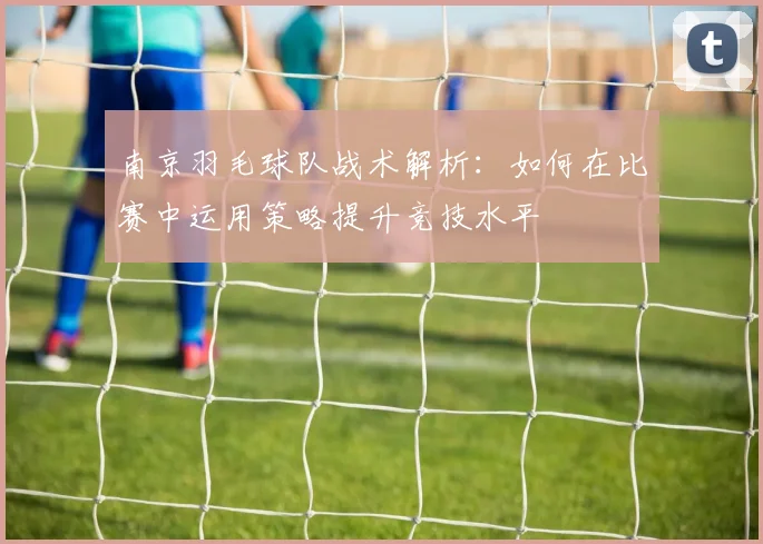 南京羽毛球队战术解析：如何在比赛中运用策略提升竞技水平