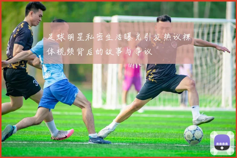 足球明星私密生活曝光引发热议裸体视频背后的故事与争议