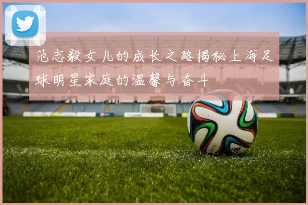 范志毅女儿的成长之路揭秘上海足球明星家庭的温馨与奋斗