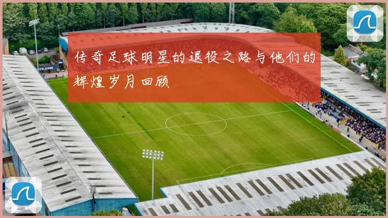 传奇足球明星的退役之路与他们的辉煌岁月回顾