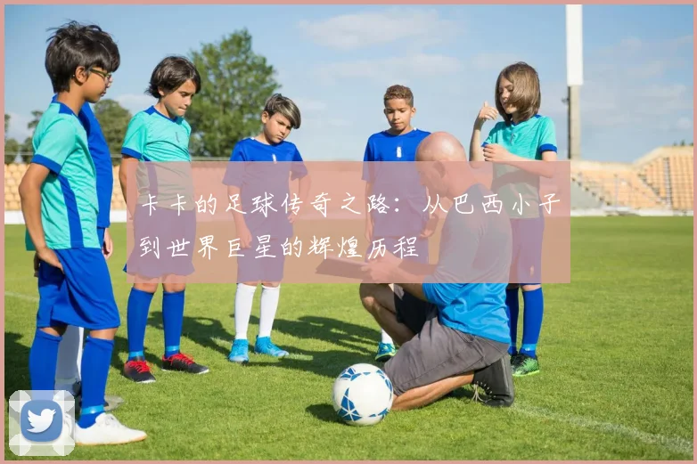 卡卡的足球传奇之路：从巴西小子到世界巨星的辉煌历程