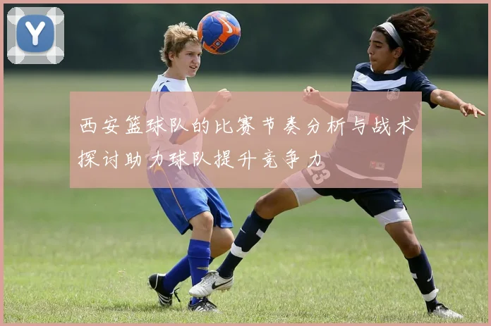 西安篮球队的比赛节奏分析与战术探讨助力球队提升竞争力