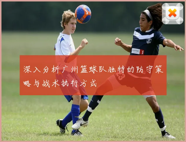 深入分析广州篮球队独特的防守策略与战术执行方式