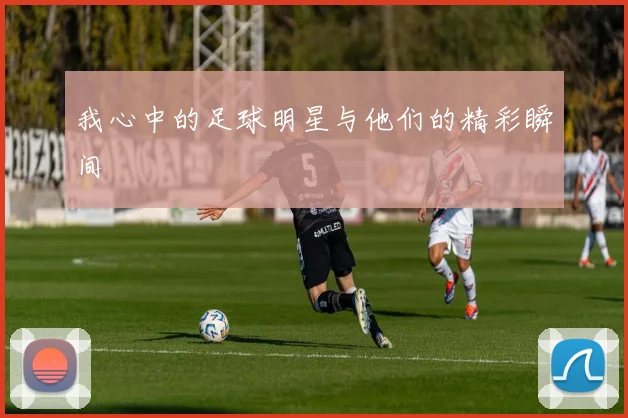 我心中的足球明星与他们的精彩瞬间