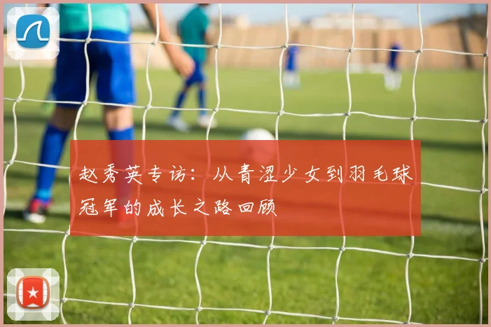 赵秀英专访：从青涩少女到羽毛球冠军的成长之路回顾