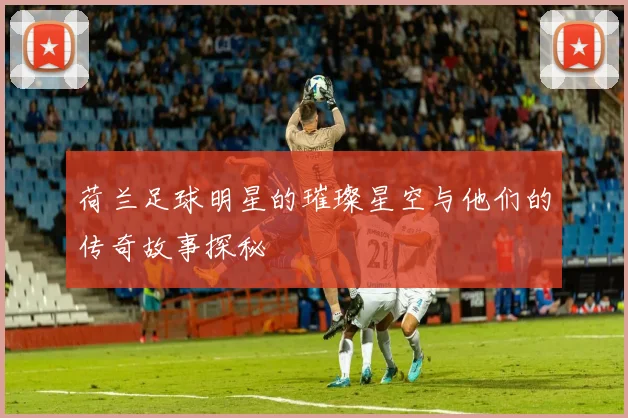 荷兰足球明星的璀璨星空与他们的传奇故事探秘