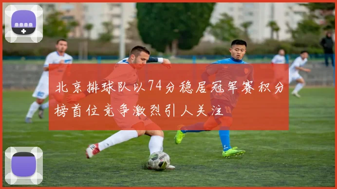 北京排球队以74分稳居冠军赛积分榜首位竞争激烈引人关注