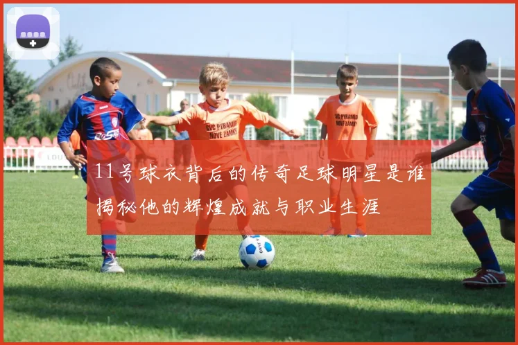 11号球衣背后的传奇足球明星是谁揭秘他的辉煌成就与职业生涯