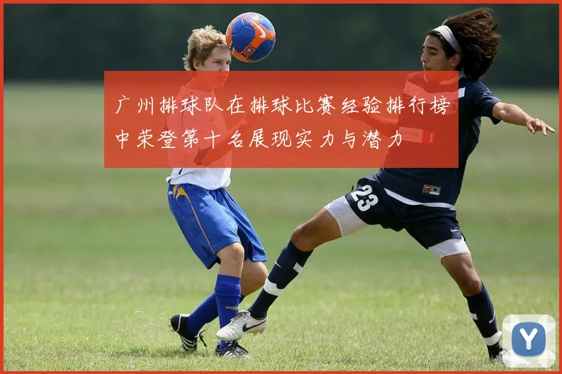 广州排球队在排球比赛经验排行榜中荣登第十名展现实力与潜力
