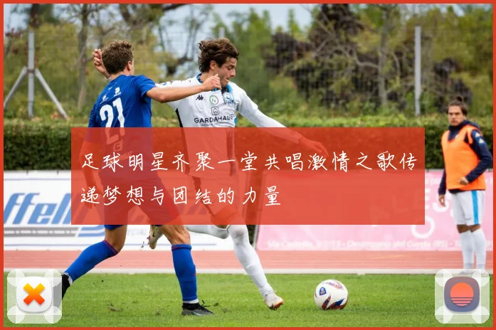 足球明星齐聚一堂共唱激情之歌传递梦想与团结的力量