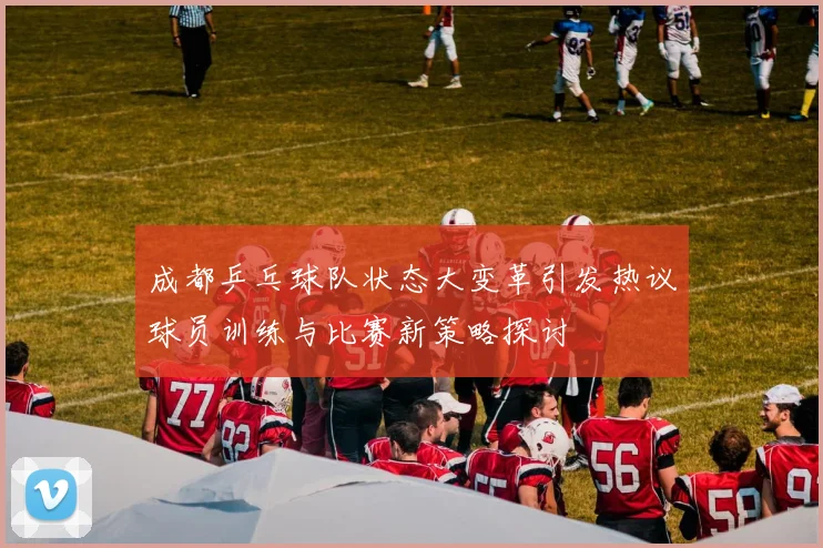 成都乒乓球队状态大变革引发热议球员训练与比赛新策略探讨