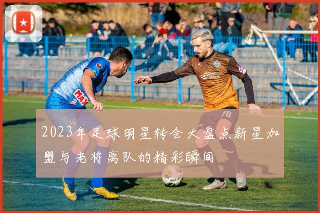 2023年足球明星转会大盘点新星加盟与老将离队的精彩瞬间