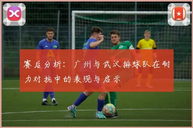 赛后分析：广州与武汉排球队在耐力对抗中的表现与启示