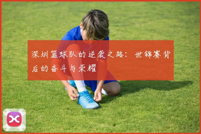 深圳篮球队的逆袭之路：世锦赛背后的奋斗与荣耀