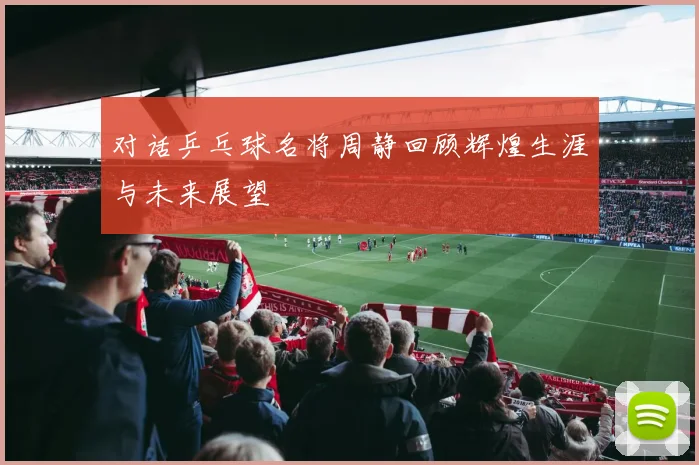 对话乒乓球名将周静回顾辉煌生涯与未来展望