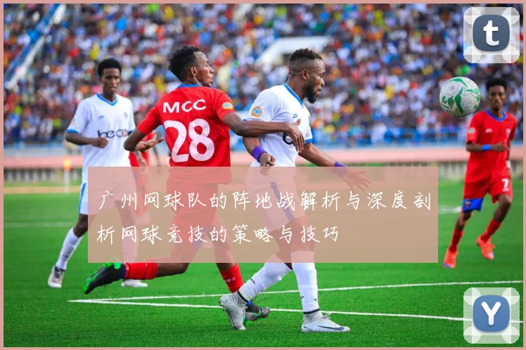 广州网球队的阵地战解析与深度剖析网球竞技的策略与技巧