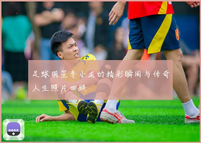 足球明星李小龙的精彩瞬间与传奇人生照片回顾