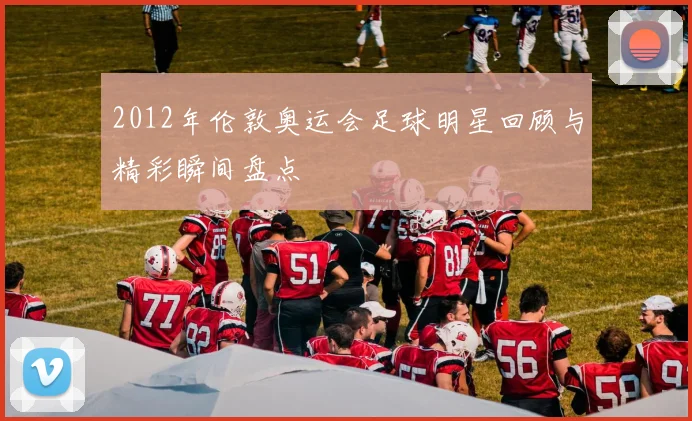 2012年伦敦奥运会足球明星回顾与精彩瞬间盘点