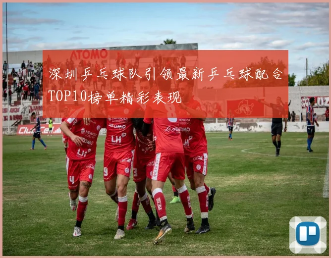 深圳乒乓球队引领最新乒乓球配合TOP10榜单精彩表现