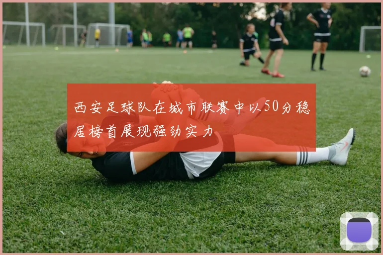 西安足球队在城市联赛中以50分稳居榜首展现强劲实力
