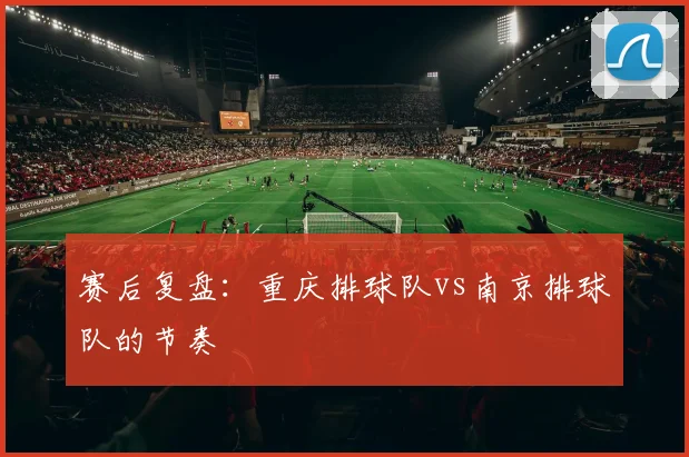 赛后复盘：重庆排球队vs南京排球队的节奏