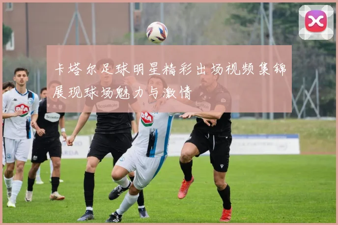 卡塔尔足球明星精彩出场视频集锦展现球场魅力与激情