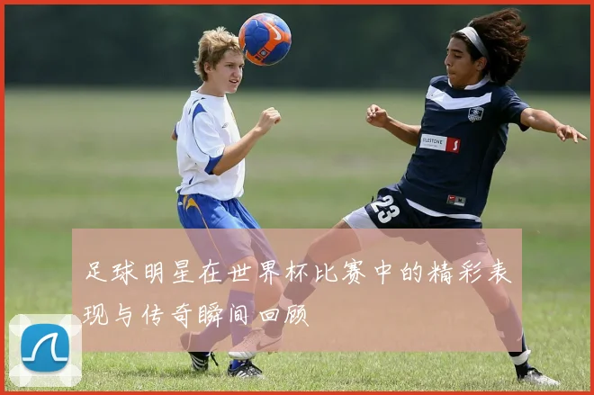 足球明星在世界杯比赛中的精彩表现与传奇瞬间回顾